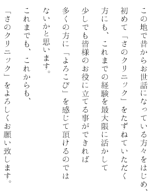 この地で昔からお世話になっている方々をはじめ、初めて「さのクリニック」をたずねていただく方にも、これまでの経験を最大限に活かして少しでも皆様のお役に立てる事ができれば多くの方に「よろこび」を感じて頂けるのではないかと思います。これまでも、これからも、「さのクリニック」をよろしくお願い致します。