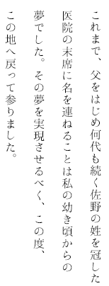 これまで、父をはじめ何代も続く佐野の姓を冠した医院の末席に名を連ねることは私の幼き頃からの夢でした。その夢を実現させるべく、この度、この地へ戻って参りました。