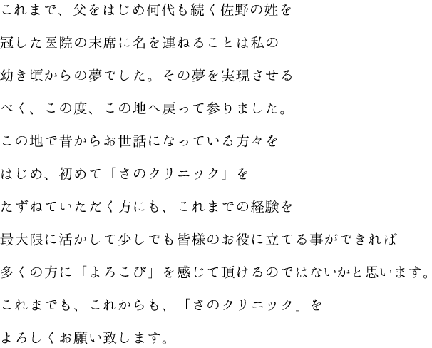 これまで、父をはじめ何代も続く佐野の姓を冠した医院の末席に名を連ねることは私の幼き頃からの夢でした。その夢を実現させるべく、この度、この地へ戻って参りました。この地で昔からお世話になっている方々をはじめ、初めて「さのクリニック」をたずねていただく方にも、これまでの経験を最大限に活かして少しでも皆様のお役に立てる事ができれば多くの方に「よろこび」を感じて頂けるのではないかと思います。これまでも、これからも、「さのクリニック」をよろしくお願い致します。